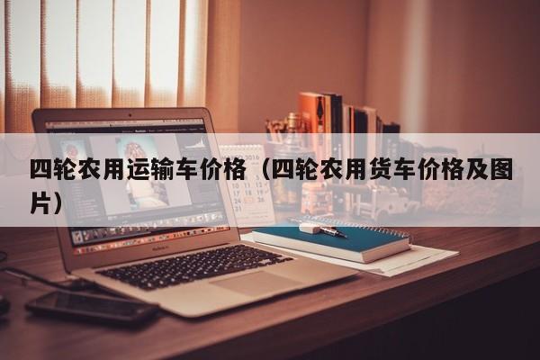 四轮农用运输车价格（四轮农用货车价格及图片）