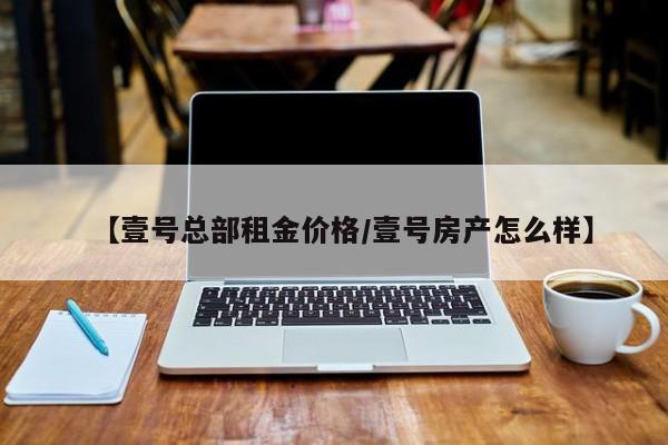 【壹号总部租金价格/壹号房产怎么样】