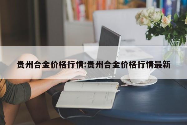 贵州合金价格行情:贵州合金价格行情最新