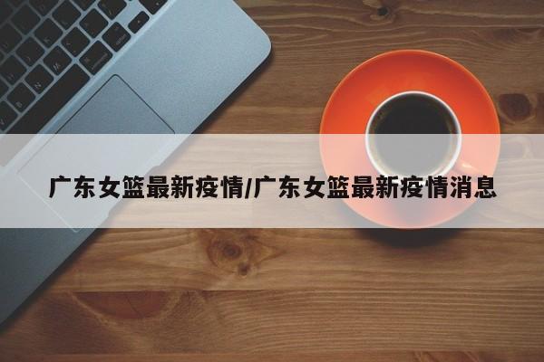 广东女篮最新疫情/广东女篮最新疫情消息