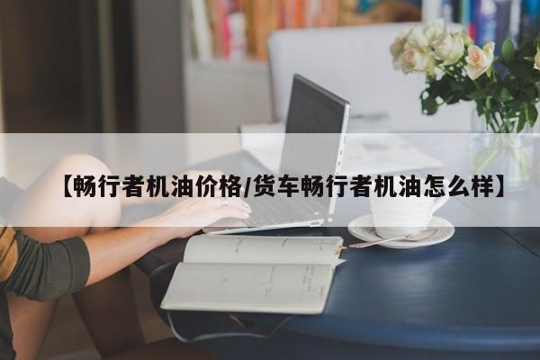 【畅行者机油价格/货车畅行者机油怎么样】