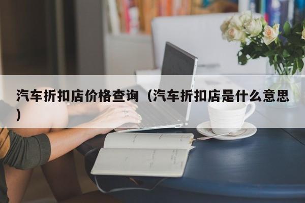 汽车折扣店价格查询（汽车折扣店是什么意思）