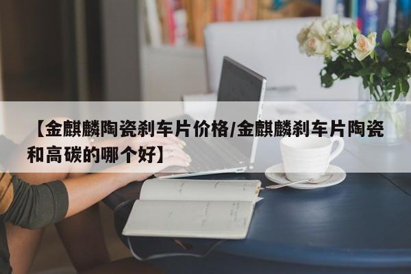 【金麒麟陶瓷刹车片价格/金麒麟刹车片陶瓷和高碳的哪个好】
