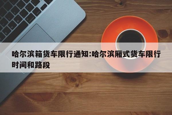 哈尔滨箱货车限行通知:哈尔滨厢式货车限行时间和路段