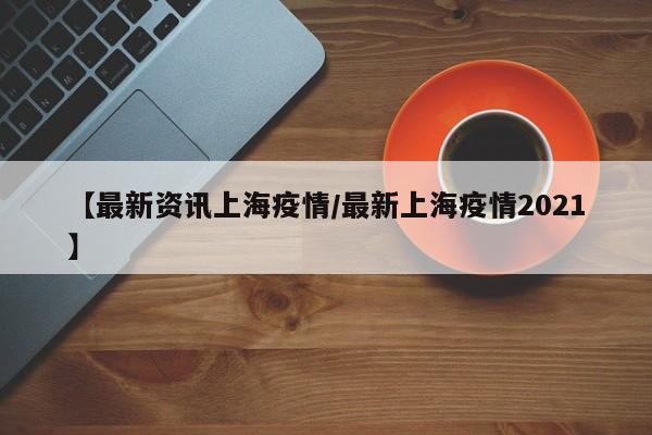 【最新资讯上海疫情/最新上海疫情2021】
