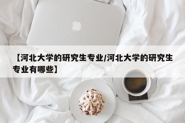 【河北大学的研究生专业/河北大学的研究生专业有哪些】
