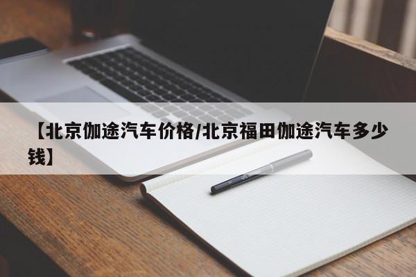 【北京伽途汽车价格/北京福田伽途汽车多少钱】