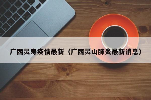 广西灵寿疫情最新（广西灵山肺炎最新消息）