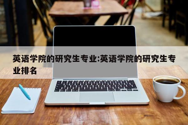 英语学院的研究生专业:英语学院的研究生专业排名