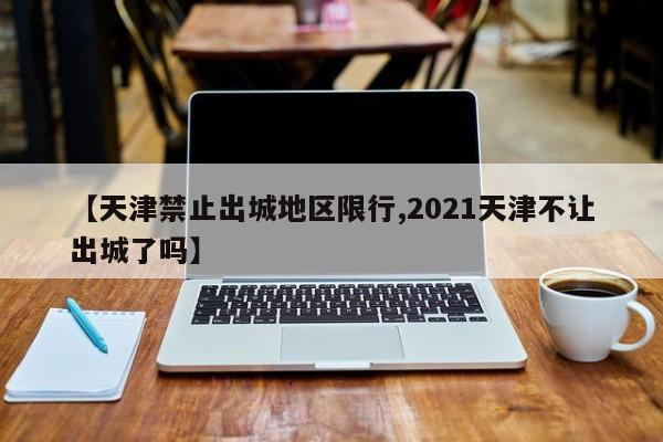 【天津禁止出城地区限行,2021天津不让出城了吗】